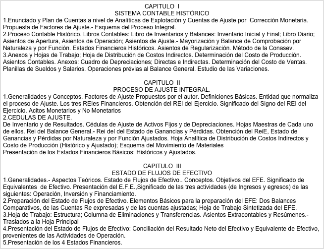 CAPITULO  I SISTEMA CONTABLE HISTÓRICO
1.Enunciado y Plan de Cuentas a nivel de Analíticas de Explotación y Cuentas de Ajuste por  Corrección Monetaria. Propuesta de Factores de Ajuste.- Esquema del Proceso Integral.
2.Proceso Contable Histórico. Libros Contables: Libro de Inventarios y Balances: Inventario Inicial y Final; Libro Diario; Asientos de Apertura, Asientos de Operación; Asientos de Ajuste.- Mayorización y Balance de Comprobación por Naturaleza y por Función. Estados Financieros Históricos. Asientos de Regularización. Método de la Conasev.
3.Anexos y Hojas de Trabajo; Hoja de Distribución de Costos Indirectos. Determinación del Costo de Producción. Asientos Contables. Anexos: Cuadro de Depreciaciones; Directas e Indirectas. Determinación del Costo de Ventas. Planillas de Sueldos y Salarios. Operaciones prévias al Balance General. Estudio de las Variaciones.

CAPITULO  II PROCESO DE AJUSTE INTEGRAL.
1.Generalidades y Conceptos. Factores de Ajuste Propuestos por el autor. Definiciones Básicas. Entidad que normaliza el proceso de Ajuste. Los tres REIes Financieros. Obtención del REI del Ejercicio. Significado del Signo del REI del Ejercicio. Acitos Monetarios y No Monetarios
2.CEDULAS DE AJUSTE.
De Inventario y de Resultados. Cédulas de Ajuste de Activos Fijos y de Depreciaciones. Hojas Maestras de Cada uno de ellos. Rei del Balance General.- Rei del del Estado de Ganancias y Pérdidas. Obtención del ReiE, Estado de Ganancias y Pérdidas por Naturaleza y por Función Ajustados. Hoja Analítica de Distribución de Costos Indirectos y Costo de Producción (Histórico y Ajustado); Esquema del Movimiento de Materiales
Presentación de los Estados Financieros Básicos: Históricos y Ajustados.

CAPITULO  III ESTADO DE FLUJOS DE EFECTIVO
1.Generalidades.- Aspectos Teóricos. Estado de Flujos de Efectivo.. Conceptos. Objetivos del EFE. Significado de Equivalentes  de Efectivo. Presentación del E.F.E.,Significado de las tres actividades (de Ingresos y egresos) de las siguientes: Operación, Inversión y Financiamiento.
2.Preparación del Estado de Flujos de Efectivo. Elementos Básicos para la preparación del EFE: Dos Balances Comparativos, de las Cuentas Re expresadas y de las cuentas ajustadas; Hoja de Trabajo Sintetizada del EFE.
3.Hoja de Trabajo: Estructura; Columna de Eliminaciones y Transferencias. Asientos Extracontables y Resúmenes.- Traslados a la Hoja Principal
4.Presentación del Estado de Flujos de Efectivo: Conciliación del Resultado Neto del Efectivo y Equivalente de Efectivo, provenientes de las Actividades de Operación.
5.Presentación de los 4 Estados Financieros.